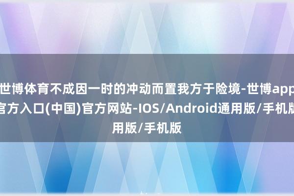 世博体育不成因一时的冲动而置我方于险境-世博app官方入口(中国)官方网站-IOS/Android通用版/手机版