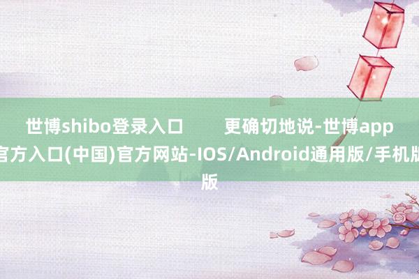 世博shibo登录入口        更确切地说-世博app官方入口(中国)官方网站-IOS/Android通用版/手机版