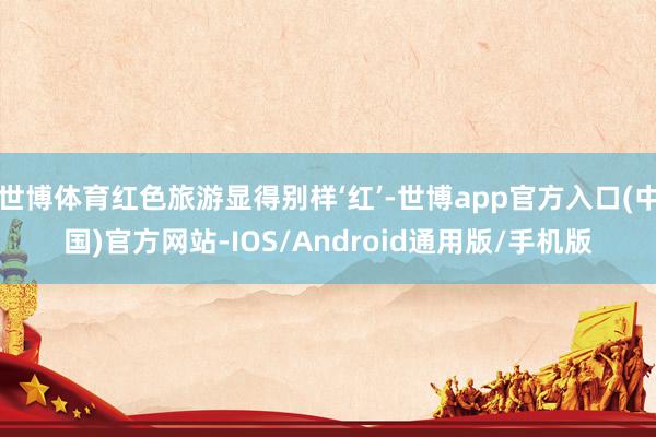 世博体育红色旅游显得别样‘红’-世博app官方入口(中国)官方网站-IOS/Android通用版/手机版