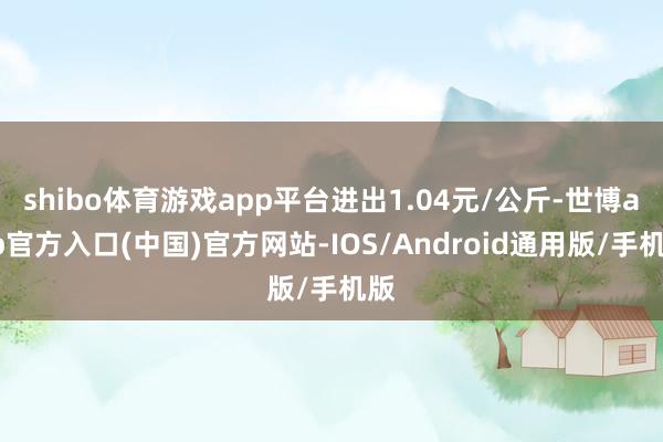 shibo体育游戏app平台进出1.04元/公斤-世博app官方入口(中国)官方网站-IOS/Android通用版/手机版