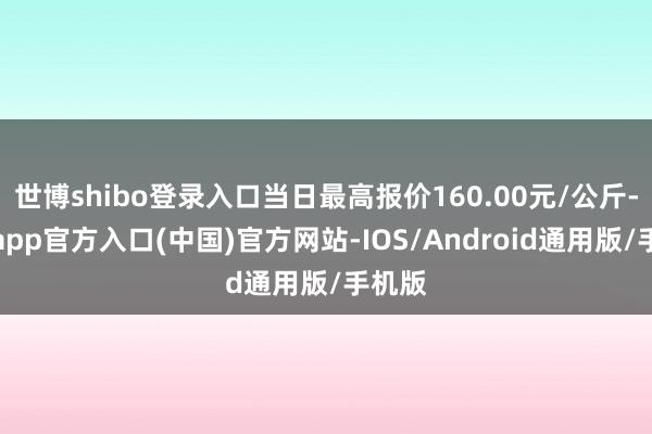 世博shibo登录入口当日最高报价160.00元/公斤-世博app官方入口(中国)官方网站-IOS/Android通用版/手机版