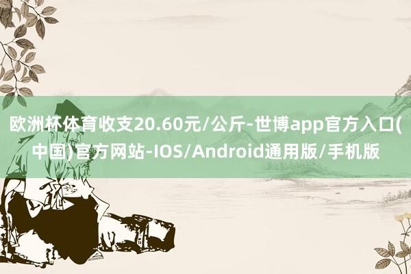 欧洲杯体育收支20.60元/公斤-世博app官方入口(中国)官方网站-IOS/Android通用版/手机版