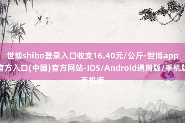 世博shibo登录入口收支16.40元/公斤-世博app官方入口(中国)官方网站-IOS/Android通用版/手机版