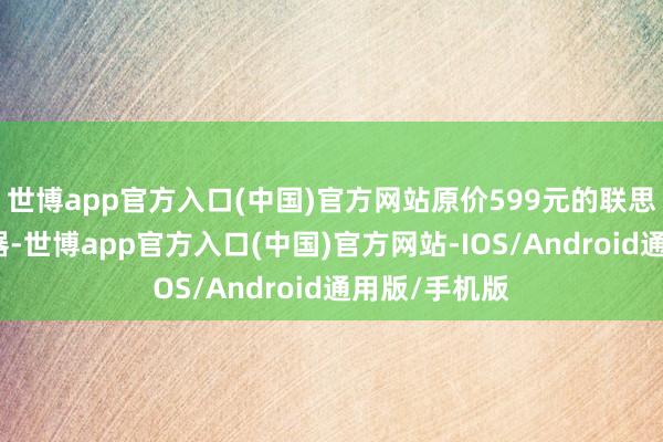 世博app官方入口(中国)官方网站原价599元的联思提拔者裸露器-世博app官方入口(中国)官方网站-IOS/Android通用版/手机版