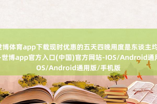 世博体育app下载现时优惠的五天四晚用度是东谈主均1500的神态-世博app官方入口(中国)官方网站-IOS/Android通用版/手机版