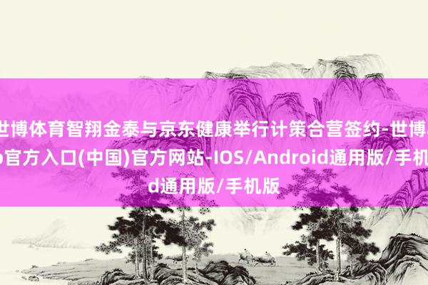 世博体育智翔金泰与京东健康举行计策合营签约-世博app官方入口(中国)官方网站-IOS/Android通用版/手机版