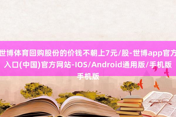 世博体育回购股份的价钱不朝上7元/股-世博app官方入口(中国)官方网站-IOS/Android通用版/手机版