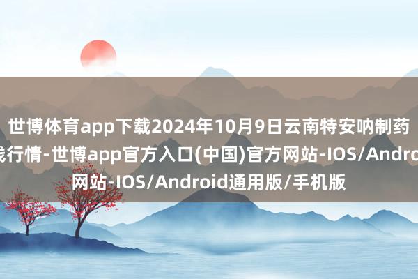 世博体育app下载2024年10月9日云南特安呐制药股份有限公司价钱行情-世博app官方入口(中国)官方网站-IOS/Android通用版/手机版