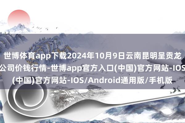 世博体育app下载2024年10月9日云南昆明呈贡龙城农家具探讨股份有限公司价钱行情-世博app官方入口(中国)官方网站-IOS/Android通用版/手机版