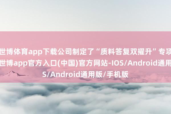 世博体育app下载公司制定了“质料答复双擢升”专项作为决策-世博app官方入口(中国)官方网站-IOS/Android通用版/手机版