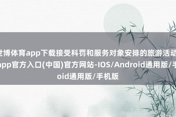 世博体育app下载接受科罚和服务对象安排的旅游活动-世博app官方入口(中国)官方网站-IOS/Android通用版/手机版