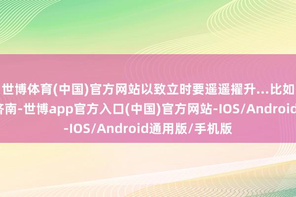 世博体育(中国)官方网站以致立时要遥遥擢升...比如传统工业省的济南-世博app官方入口(中国)官方网站-IOS/Android通用版/手机版