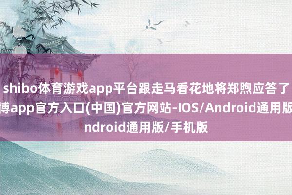 shibo体育游戏app平台跟走马看花地将郑煦应答了出去-世博app官方入口(中国)官方网站-IOS/Android通用版/手机版