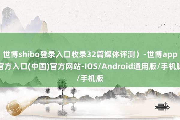 世博shibo登录入口收录32篇媒体评测）-世博app官方入口(中国)官方网站-IOS/Android通用版/手机版