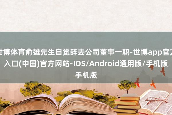 世博体育俞雄先生自觉辞去公司董事一职-世博app官方入口(中国)官方网站-IOS/Android通用版/手机版