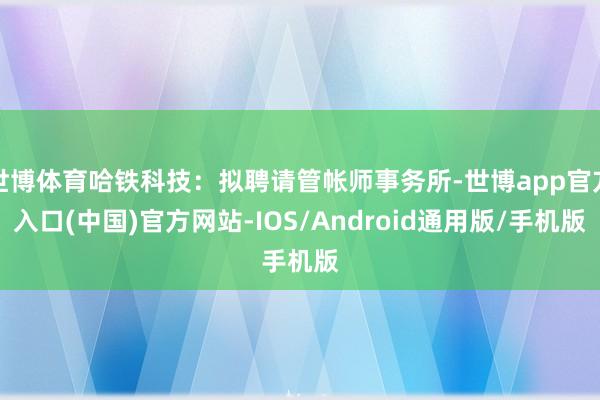 世博体育哈铁科技：拟聘请管帐师事务所-世博app官方入口(中国)官方网站-IOS/Android通用版/手机版