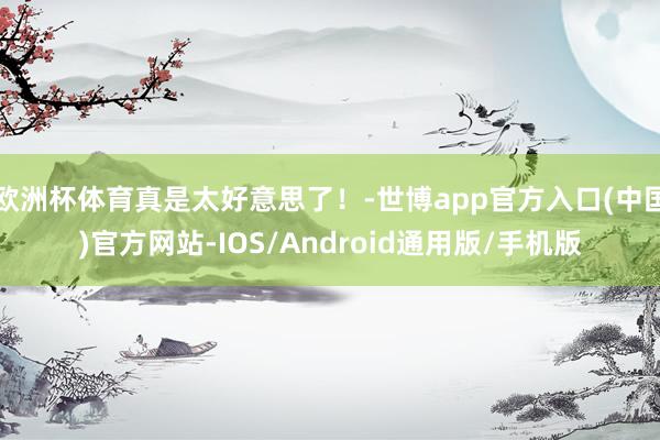 欧洲杯体育真是太好意思了！-世博app官方入口(中国)官方网站-IOS/Android通用版/手机版