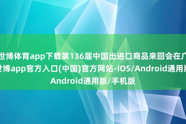 世博体育app下载第136届中国出进口商品来回会在广州开幕-世博app官方入口(中国)官方网站-IOS/Android通用版/手机版