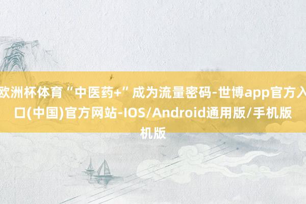 欧洲杯体育“中医药+”成为流量密码-世博app官方入口(中国)官方网站-IOS/Android通用版/手机版