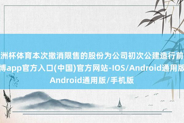 欧洲杯体育本次撤消限售的股份为公司初次公建造行前限售股-世博app官方入口(中国)官方网站-IOS/Android通用版/手机版