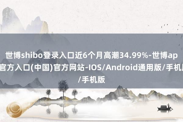 世博shibo登录入口近6个月高潮34.99%-世博app官方入口(中国)官方网站-IOS/Android通用版/手机版