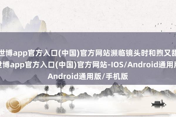 世博app官方入口(中国)官方网站濒临镜头时和煦又甜好意思-世博app官方入口(中国)官方网站-IOS/Android通用版/手机版