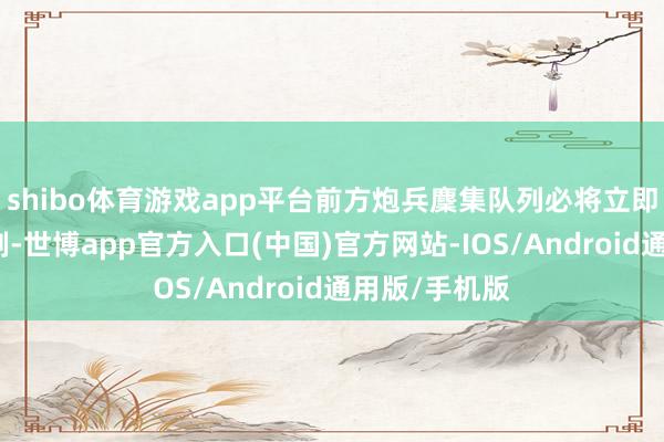 shibo体育游戏app平台前方炮兵麇集队列必将立即本质全面反制-世博app官方入口(中国)官方网站-IOS/Android通用版/手机版