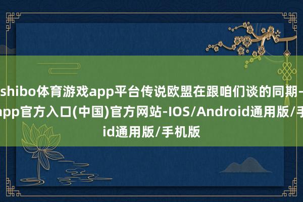 shibo体育游戏app平台传说欧盟在跟咱们谈的同期-世博app官方入口(中国)官方网站-IOS/Android通用版/手机版