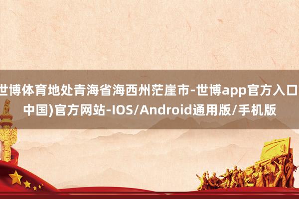 世博体育地处青海省海西州茫崖市-世博app官方入口(中国)官方网站-IOS/Android通用版/手机版