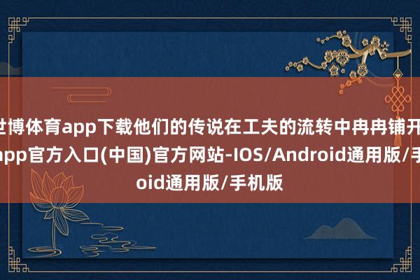 世博体育app下载他们的传说在工夫的流转中冉冉铺开-世博app官方入口(中国)官方网站-IOS/Android通用版/手机版