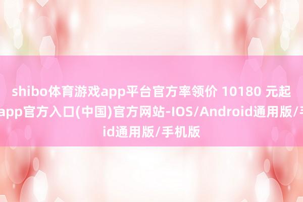 shibo体育游戏app平台官方率领价 10180 元起-世博app官方入口(中国)官方网站-IOS/Android通用版/手机版