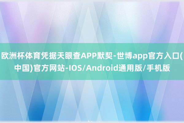 欧洲杯体育凭据天眼查APP默契-世博app官方入口(中国)官方网站-IOS/Android通用版/手机版