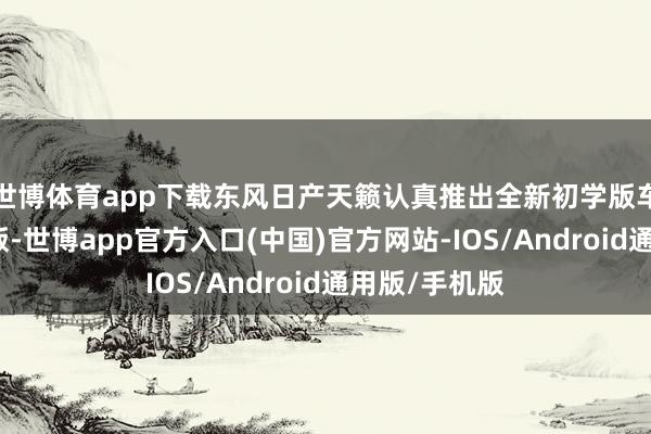 世博体育app下载东风日产天籁认真推出全新初学版车型天籁真心版-世博app官方入口(中国)官方网站-IOS/Android通用版/手机版