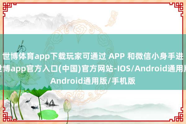 世博体育app下载玩家可通过 APP 和微信小身手进行预约-世博app官方入口(中国)官方网站-IOS/Android通用版/手机版