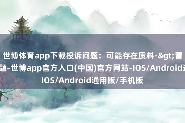 世博体育app下载投诉问题：可能存在质料->冒充及格产物问题-世博app官方入口(中国)官方网站-IOS/Android通用版/手机版