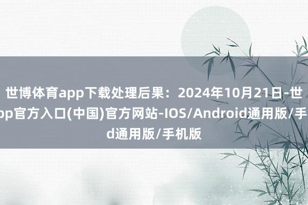 世博体育app下载处理后果：2024年10月21日-世博app官方入口(中国)官方网站-IOS/Android通用版/手机版