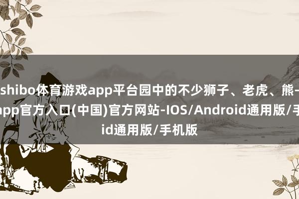 shibo体育游戏app平台园中的不少狮子、老虎、熊-世博app官方入口(中国)官方网站-IOS/Android通用版/手机版