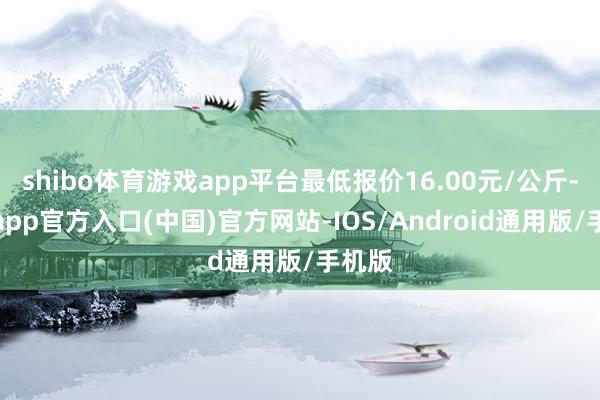 shibo体育游戏app平台最低报价16.00元/公斤-世博app官方入口(中国)官方网站-IOS/Android通用版/手机版