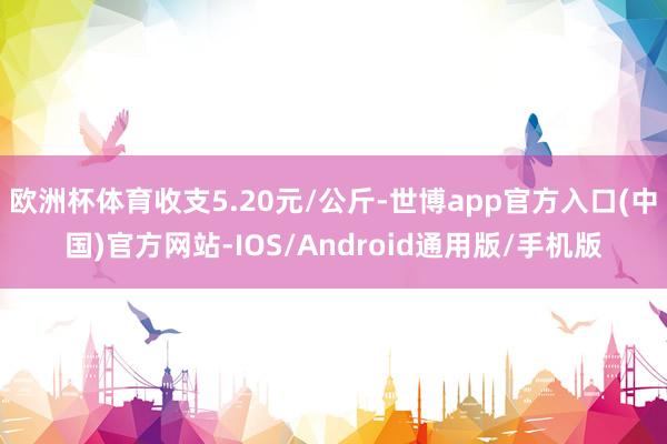 欧洲杯体育收支5.20元/公斤-世博app官方入口(中国)官方网站-IOS/Android通用版/手机版