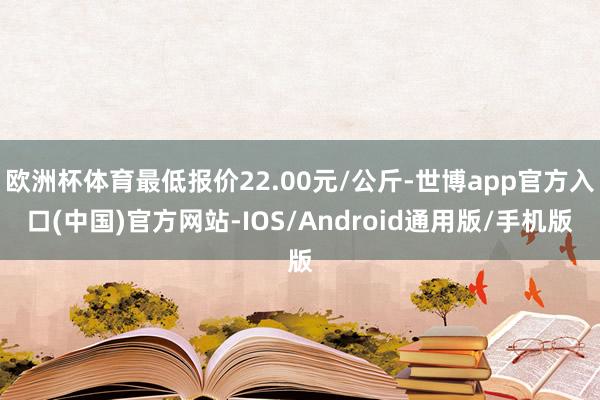 欧洲杯体育最低报价22.00元/公斤-世博app官方入口(中国)官方网站-IOS/Android通用版/手机版