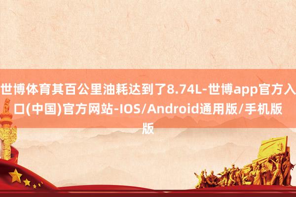 世博体育其百公里油耗达到了8.74L-世博app官方入口(中国)官方网站-IOS/Android通用版/手机版