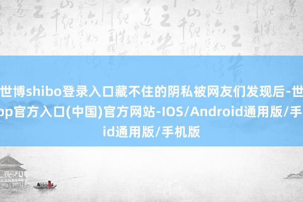 世博shibo登录入口藏不住的阴私被网友们发现后-世博app官方入口(中国)官方网站-IOS/Android通用版/手机版