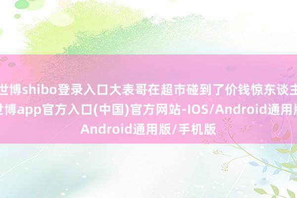 世博shibo登录入口大表哥在超市碰到了价钱惊东谈主的西瓜-世博app官方入口(中国)官方网站-IOS/Android通用版/手机版