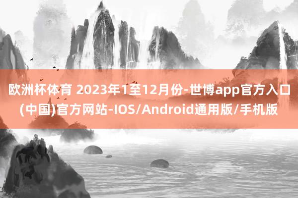 欧洲杯体育 　　2023年1至12月份-世博app官方入口(中国)官方网站-IOS/Android通用版/手机版