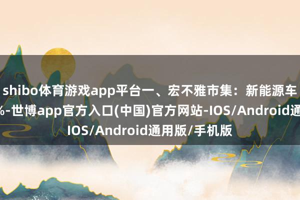 shibo体育游戏app平台一、宏不雅市集：新能源车占比首超50%-世博app官方入口(中国)官方网站-IOS/Android通用版/手机版