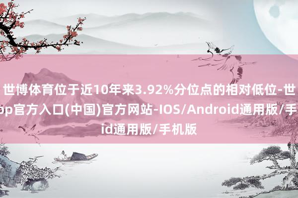 世博体育位于近10年来3.92%分位点的相对低位-世博app官方入口(中国)官方网站-IOS/Android通用版/手机版