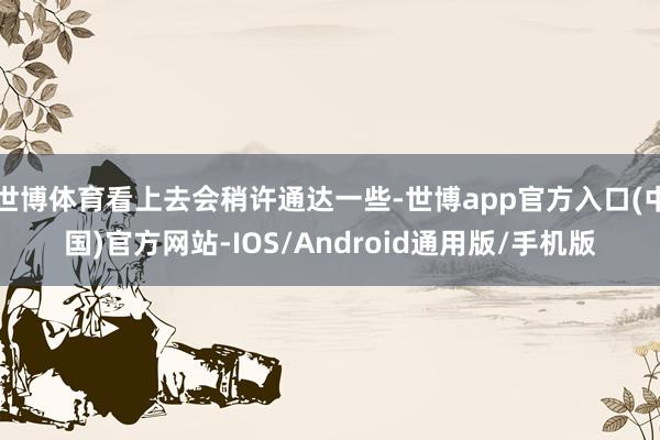 世博体育看上去会稍许通达一些-世博app官方入口(中国)官方网站-IOS/Android通用版/手机版