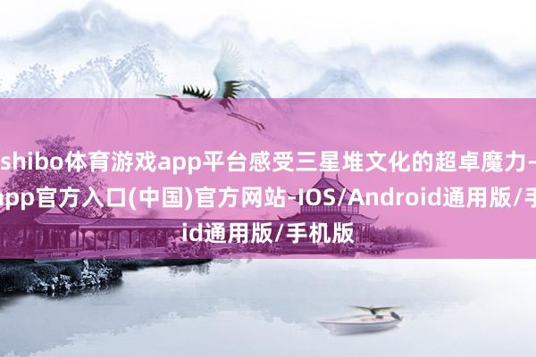 shibo体育游戏app平台感受三星堆文化的超卓魔力-世博app官方入口(中国)官方网站-IOS/Android通用版/手机版