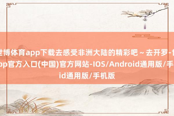 世博体育app下载去感受非洲大陆的精彩吧～去开罗-世博app官方入口(中国)官方网站-IOS/Android通用版/手机版