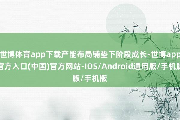 世博体育app下载产能布局铺垫下阶段成长-世博app官方入口(中国)官方网站-IOS/Android通用版/手机版